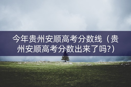 今年贵州安顺高考分数线（贵州安顺高考分数出来了吗?）