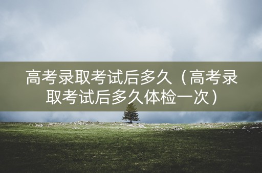 高考录取考试后多久（高考录取考试后多久体检一次）