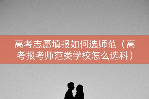 高考志愿填报如何选师范（高考报考师范类学校怎么选科）