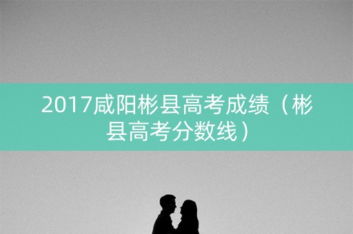 2017咸阳彬县高考成绩（彬县高考分数线）