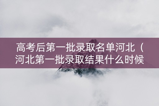 高考后第一批录取名单河北（河北第一批录取结果什么时候出来）