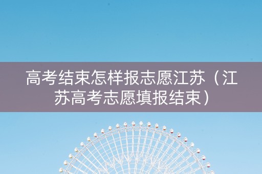高考结束怎样报志愿江苏（江苏高考志愿填报结束）