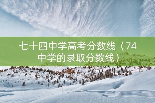 七十四中学高考分数线（74中学的录取分数线）