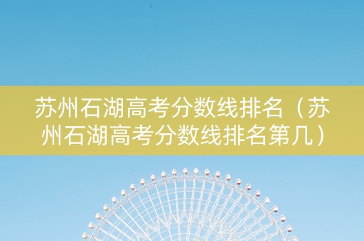 苏州石湖高考分数线排名（苏州石湖高考分数线排名第几）