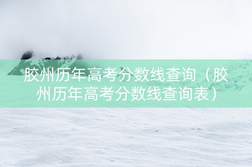 胶州历年高考分数线查询（胶州历年高考分数线查询表）