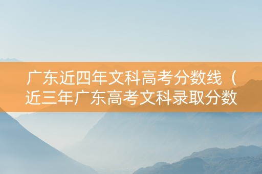 广东近四年文科高考分数线（近三年广东高考文科录取分数线）