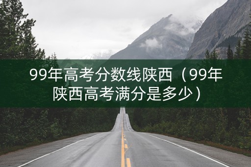 99年高考分数线陕西（99年陕西高考满分是多少）