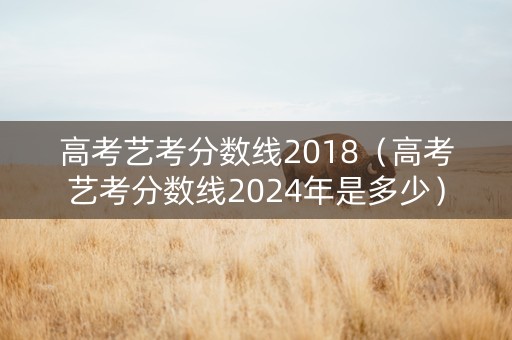 高考艺考分数线2018（高考艺考分数线2024年是多少）