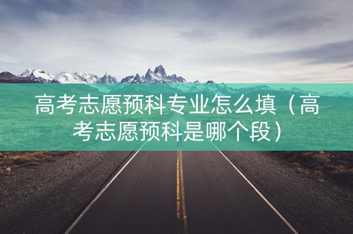高考志愿预科专业怎么填（高考志愿预科是哪个段）
