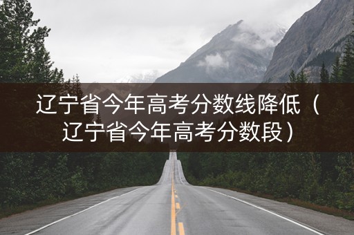 辽宁省今年高考分数线降低（辽宁省今年高考分数段）