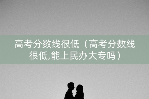 高考分数线很低（高考分数线很低,能上民办大专吗）