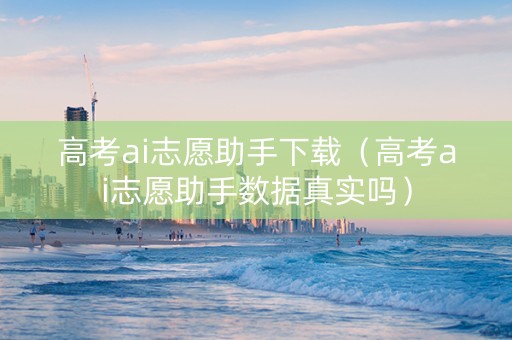 高考ai志愿助手下载（高考ai志愿助手数据真实吗）