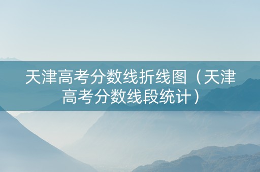 天津高考分数线折线图（天津高考分数线段统计）