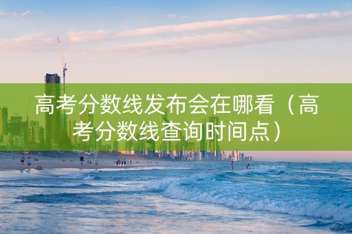 高考分数线发布会在哪看（高考分数线查询时间点）