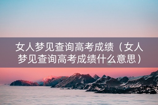 女人梦见查询高考成绩（女人梦见查询高考成绩什么意思）