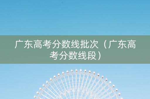 广东高考分数线批次（广东高考分数线段）