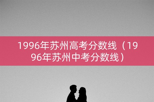 1996年苏州高考分数线（1996年苏州中考分数线）