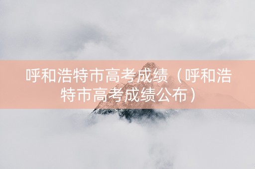 呼和浩特市高考成绩（呼和浩特市高考成绩公布）