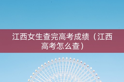 江西女生查完高考成绩（江西高考怎么查）