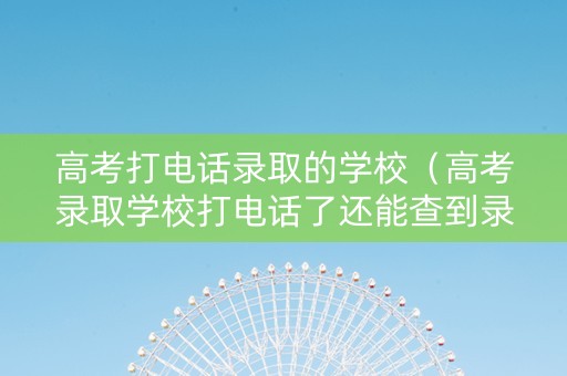 高考打电话录取的学校（高考录取学校打电话了还能查到录取结果吗）
