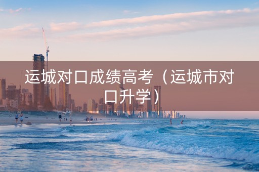 运城对口成绩高考（运城市对口升学）