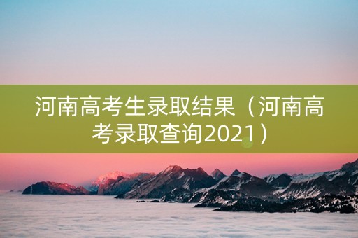 河南高考生录取结果（河南高考录取查询2021）