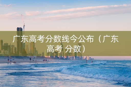 广东高考分数线今公布（广东高考 分数）