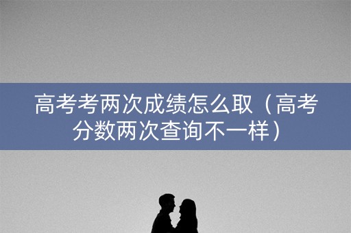 高考考两次成绩怎么取（高考分数两次查询不一样）
