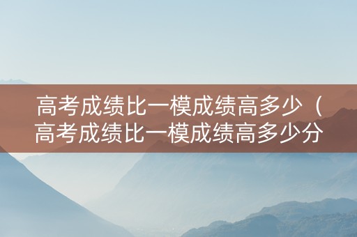 高考成绩比一模成绩高多少（高考成绩比一模成绩高多少分）