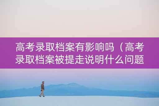 高考录取档案有影响吗（高考录取档案被提走说明什么问题）