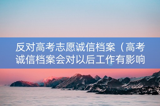 反对高考志愿诚信档案（高考诚信档案会对以后工作有影响吗）