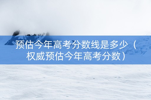预估今年高考分数线是多少（权威预估今年高考分数）
