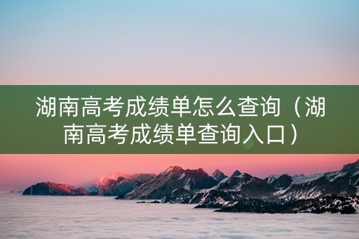 湖南高考成绩单怎么查询（湖南高考成绩单查询入口）