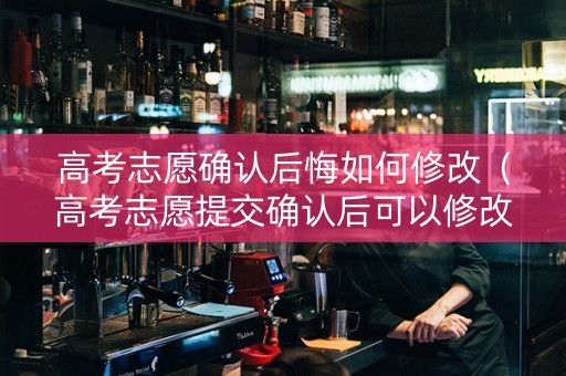 高考志愿确认后悔如何修改（高考志愿提交确认后可以修改吗）