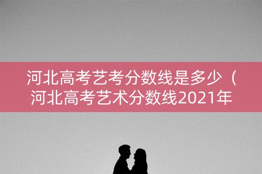 河北高考艺考分数线是多少（河北高考艺术分数线2021年公布）