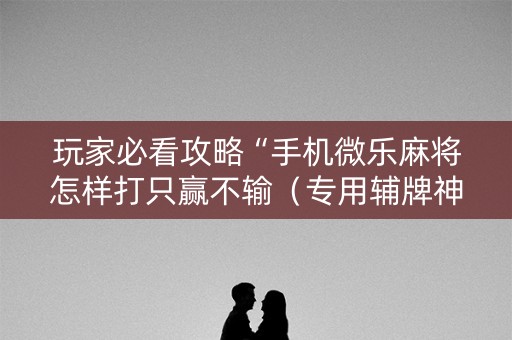 玩家必看攻略“手机微乐麻将怎样打只赢不输（专用辅牌神器免安装）