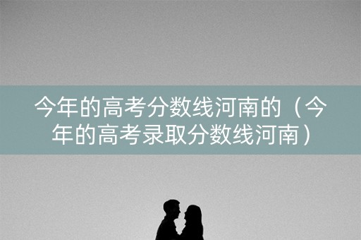 今年的高考分数线河南的（今年的高考录取分数线河南）