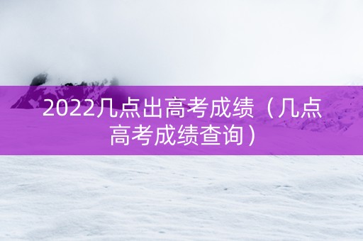 2022几点出高考成绩（几点高考成绩查询）