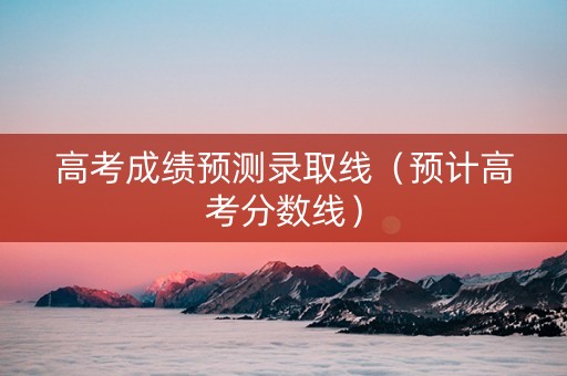 高考成绩预测录取线（预计高考分数线）