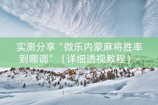 实测分享“微乐内蒙麻将胜率到哪调”（详细透视教程）-哔哩哔哩