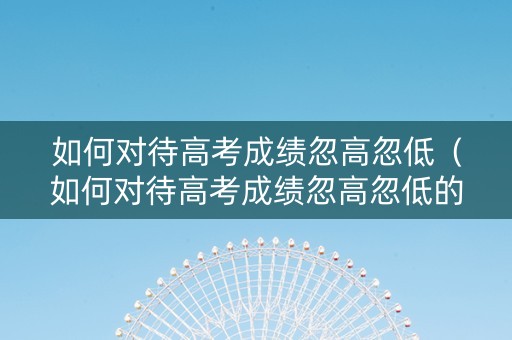 如何对待高考成绩忽高忽低（如何对待高考成绩忽高忽低的人）