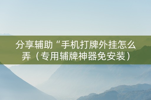 分享辅助“手机打牌外挂怎么弄（专用辅牌神器免安装）