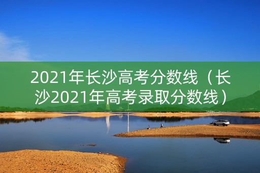 2021年长沙高考分数线（长沙2021年高考录取分数线）