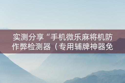 实测分享“手机微乐麻将机防作弊检测器（专用辅牌神器免安装）