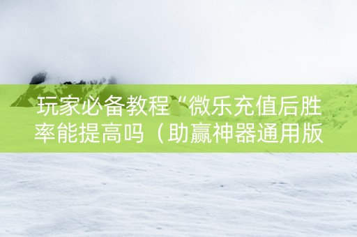 玩家必备教程“微乐充值后胜率能提高吗（助赢神器通用版）