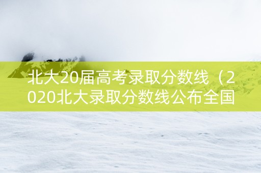 北大20届高考录取分数线（2020北大录取分数线公布全国）
