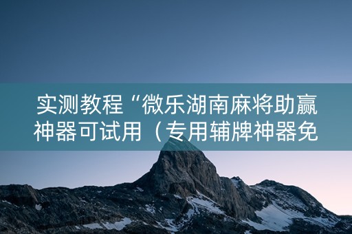 实测教程“微乐湖南麻将助赢神器可试用（专用辅牌神器免安装）