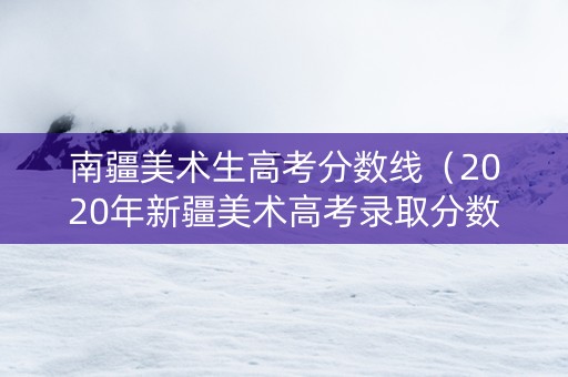 南疆美术生高考分数线（2020年新疆美术高考录取分数线）