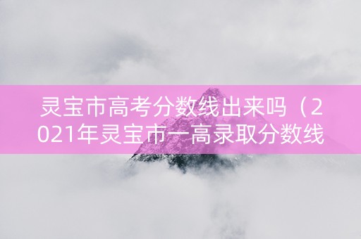 灵宝市高考分数线出来吗（2021年灵宝市一高录取分数线）