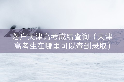 落户天津高考成绩查询（天津高考生在哪里可以查到录取）